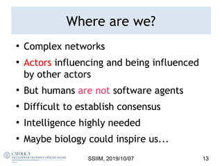 Where are we?
●
Complex networks
●
Actors influencing and being influenced
by other actors
●
But humans are not software agents
●
Difficult to establish consensus
●
Intelligence highly needed
●
Maybe biology could inspire us...
SSIIM, 2019/10/07 13
 