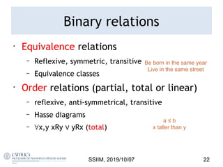 •
Equivalence relations
– Reflexive, symmetric, transitive
– Equivalence classes
•
Order relations (partial, total or linear)
– reflexive, anti-symmetrical, transitive
– Hasse diagrams
– ∀x,y xRy ∨ yRx (total)
SSIIM, 2019/10/07 22
a ≤ b
x taller than y
Be born in the same year
Live in the same street
Binary relations
 