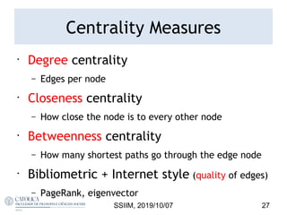 Centrality Measures
•
Degree centrality
– Edges per node
•
Closeness centrality
– How close the node is to every other node
•
Betweenness centrality
– How many shortest paths go through the edge node
•
Bibliometric + Internet style (quality of edges)
– PageRank, eigenvector
27SSIIM, 2019/10/07
 