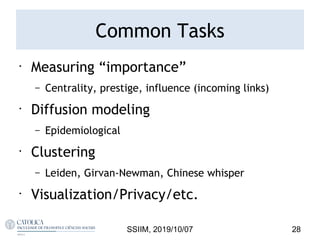 Common Tasks
•
Measuring “importance”
– Centrality, prestige, influence (incoming links)
•
Diffusion modeling
– Epidemiological
•
Clustering
– Leiden, Girvan-Newman, Chinese whisper
•
Visualization/Privacy/etc.
28SSIIM, 2019/10/07
 