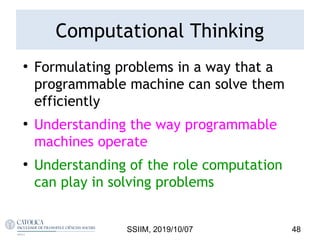 Computational Thinking
●
Formulating problems in a way that a
programmable machine can solve them
efficiently
●
Understanding the way programmable
machines operate
●
Understanding of the role computation
can play in solving problems
SSIIM, 2019/10/07 48
 