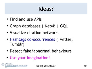 Ideas?
●
Find and use APIs
●
Graph databases | Neo4j | GQL
●
Visualize citation networks
●
Hashtags co-occurrences (Twitter,
Tumblr)
●
Detect fake/abnormal behaviours
●
Use your imagination!
SSIIM, 2019/10/07 49
 