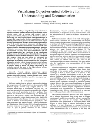 (IJCSIS) International Journal of Computer Science and Information Security,
Vol. 13, No. 5, 2015
Visualizing Object-oriented Software for
Understanding and Documentation
Ra’Fat AL-msie’deen
Department of Information Technology, Mutah University, Al-Karak, Jordan
Abstract—Understanding or comprehending source code is one of
the core activities of software engineering. Understanding object-
oriented source code is essential and required when a
programmer maintains, migrates, reuses, documents or enhances
source code. The source code that is not comprehended cannot be
changed. The comprehension of object-oriented source code is a
difficult problem solving process. In order to document object-
oriented software system there are needs to understand its source
code. To do so, it is necessary to mine source code dependencies
in addition to quantitative information in source code such as the
number of classes. This paper proposes an automatic approach,
which aims to document object-oriented software by visualizing
its source code. The design of the object-oriented source code and
its main characteristics are represented in the visualization.
Package content, class information, relationships between classes,
dependencies between methods and software metrics is displayed.
The extracted views are very helpful to understand and
document the object-oriented software. The novelty of this
approach is the exploiting of code dependencies and quantitative
information in source code to document object-oriented software
efficiently by means of a set of graphs. To validate the approach,
it has been applied to several case studies. The results of this
evaluation showed that most of the object-oriented software
systems have been documented correctly.
Keywords- Vsound; software engineering; software
documentation; software visualization; software understanding;
software maintenance; software evolution; software reuse; change
impact analysis; object-oriented source code; reverse engineering.
I. INTRODUCTION
Different studies about the software understanding indicate
that programmers rely on good software documentation [22].
Software rapidly becomes very complex when its size
increases, which make its development very hard task. The
very huge amount of information represented in the software
source code, at all granularity levels (i.e., package, class,
attribute and method) make understanding and documenting
software a very difficult, lengthy, and error-prone task [3].
Moreover, manually-written documentation is not feasible for
being incomplete, either because it is very time-consuming to
create, or because it must frequently be updated [12]. This
paper proposes a new approach called Vsound1
to understand
and document the object-oriented (OO) software by visualizing
its source code as a set of graphs at all granularity levels. In
order to give a precise definition of the software
1
Vsound stands for Visualizing object-oriented SOftware for UNderstanding
and Documentation.
documentation, Vsound considers that the software
documentation is the process of taking software source code
and understanding it by visualizing its source code as a set of
graphs.
Software visualization is the use of the crafts of typography,
graphic design, animation, and cinematography with modern
human-computer interaction and computer graphics technology
to facilitate both the human understanding and effective use of
computer software [13]. Software visualization (resp. software
documentation) can tackle three different types of aspects of
software (i.e., static, dynamic and evolution) [2]. The
visualization of the static aspects of software focuses on
visualizing software as it is coded. While, the visualization of
the dynamic aspects of software represents information about a
specific run of the software and helps comprehend program
behavior and, at last, the visualization of the evolution of the
static aspects of software adds the time factor to the
visualization of the static aspect of software. This paper tackles
only the visualization (resp. documentation) of the static
aspects of software.
Software comprehension2
is the process whereby a software
practitioner understands a software artifact using both
knowledge of the domain and/or semantic and syntactic
knowledge, to build a mental model of its relation to the
situation [14]. Software understanding is one of the main
software engineering activities. Software understanding is the
process of taking software source code and understanding it.
Software comprehension is necessary when a programmer
migrates, reuses, maintains, documents or enhances software
systems. Software that is not comprehended cannot be changed
[1]. The domains of software documentation and visualization
are driven by the need for program comprehension. Software
visualization (resp. documentation) is a successful software
comprehension way. Software comprehension is an important
part of software evolution and software maintenance.
The software maintenance process is the most expensive
part of software development. Most of time spent in software
maintenance is used to comprehend the software code and the
instructions that have to be changed [17]. Software
maintenance is the modification of a software product after
delivery to correct faults, to improve performance or other
attributes, or to adapt the product to a changed environment
[16]. The software undergoes modification to source code and
related documentation due to a problem or the need for
2
a.k.a., "program understanding" or "source code comprehension".
18 http://sites.google.com/site/ijcsis/
ISSN 1947-5500
 