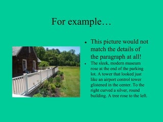 For example…
● This picture would not
match the details of
the paragraph at all!
● The sleek, modern museum
rose at the end of the parking
lot. A tower that looked just
like an airport control tower
glistened in the center. To the
right curved a silver, round
building. A tree rose to the left.
 