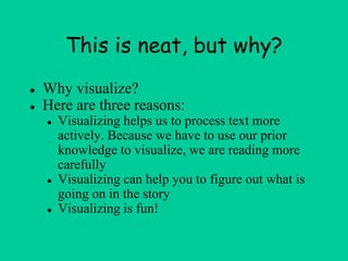 This is neat, but why?
● Why visualize?
● Here are three reasons:
● Visualizing helps us to process text more
actively. Because we have to use our prior
knowledge to visualize, we are reading more
carefully
● Visualizing can help you to figure out what is
going on in the story
● Visualizing is fun!
 