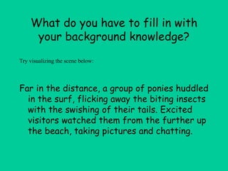 What do you have to fill in with
your background knowledge?
Far in the distance, a group of ponies huddled
in the surf, flicking away the biting insects
with the swishing of their tails. Excited
visitors watched them from the further up
the beach, taking pictures and chatting.
Try visualizing the scene below:
 