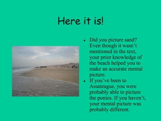 Here it is!
● Did you picture sand?
Even though it wasn’t
mentioned in the text,
your prior knowledge of
the beach helped you to
make an accurate mental
picture.
● If you’ve been to
Assateague, you were
probably able to picture
the ponies. If you haven’t,
your mental picture was
probably different.
 