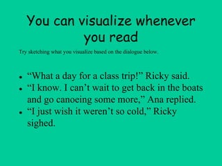You can visualize whenever
you read
● “What a day for a class trip!” Ricky said.
● “I know. I can’t wait to get back in the boats
and go canoeing some more,” Ana replied.
● “I just wish it weren’t so cold,” Ricky
sighed.
Try sketching what you visualize based on the dialogue below.
 