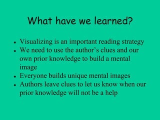 What have we learned?
● Visualizing is an important reading strategy
● We need to use the author’s clues and our
own prior knowledge to build a mental
image
● Everyone builds unique mental images
● Authors leave clues to let us know when our
prior knowledge will not be a help
 