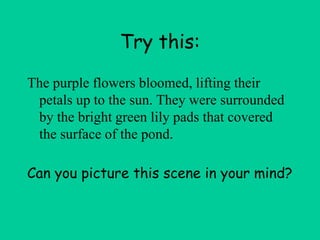 Try this:
The purple flowers bloomed, lifting their
petals up to the sun. They were surrounded
by the bright green lily pads that covered
the surface of the pond.
Can you picture this scene in your mind?
 