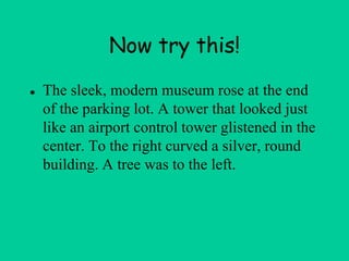 Now try this!
● The sleek, modern museum rose at the end
of the parking lot. A tower that looked just
like an airport control tower glistened in the
center. To the right curved a silver, round
building. A tree was to the left.
 