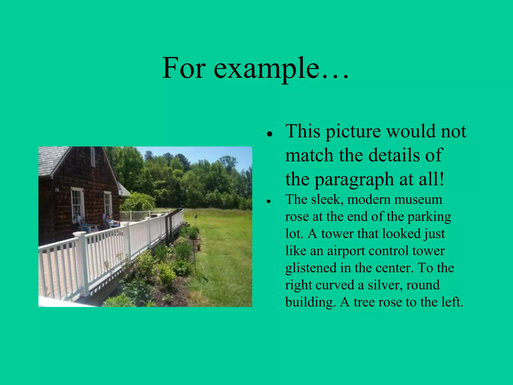 For example…
● This picture would not
match the details of
the paragraph at all!
● The sleek, modern museum
rose at the end of the parking
lot. A tower that looked just
like an airport control tower
glistened in the center. To the
right curved a silver, round
building. A tree rose to the left.
 
