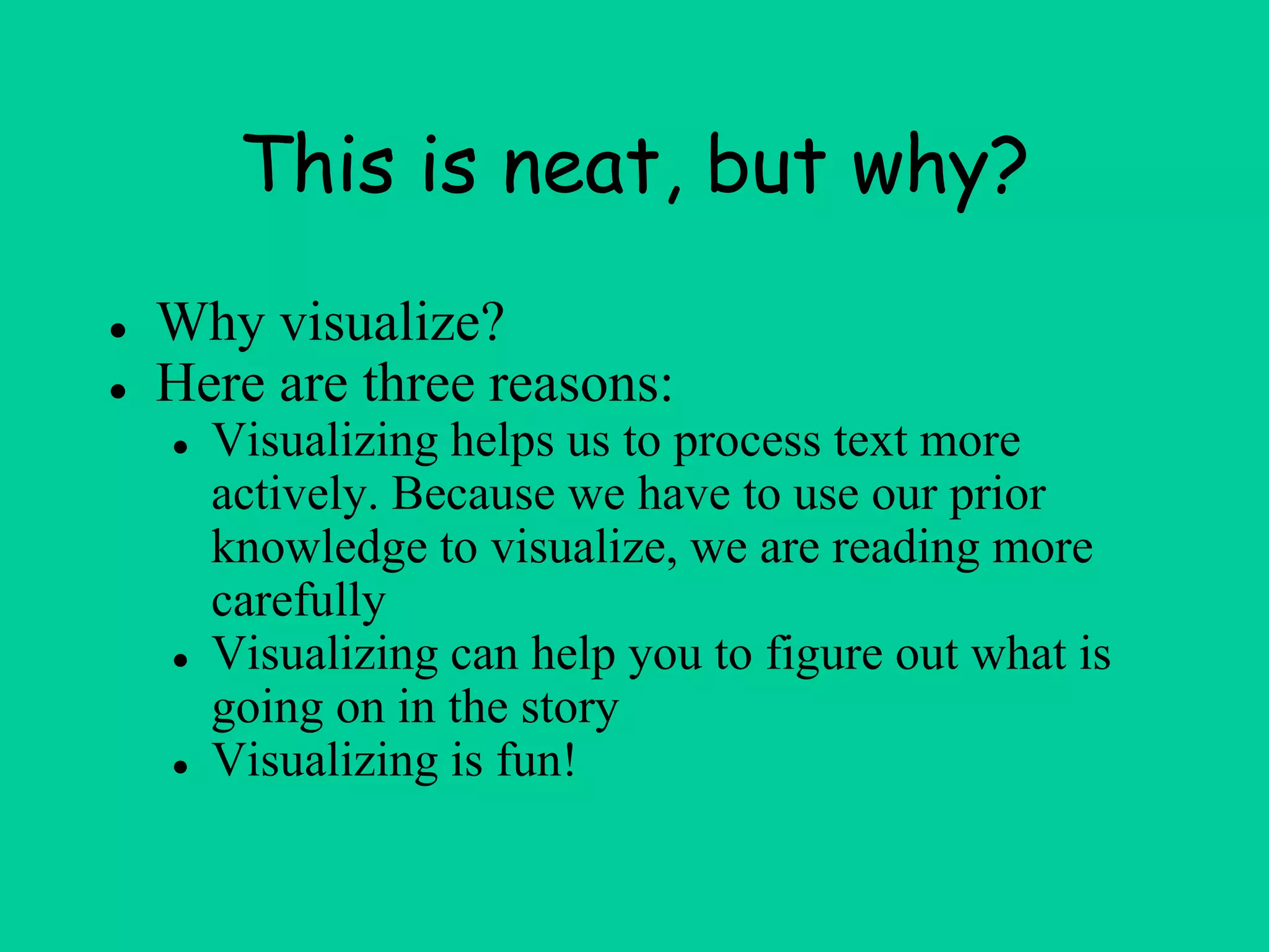 This is neat, but why?
● Why visualize?
● Here are three reasons:
● Visualizing helps us to process text more
actively. Because we have to use our prior
knowledge to visualize, we are reading more
carefully
● Visualizing can help you to figure out what is
going on in the story
● Visualizing is fun!
 