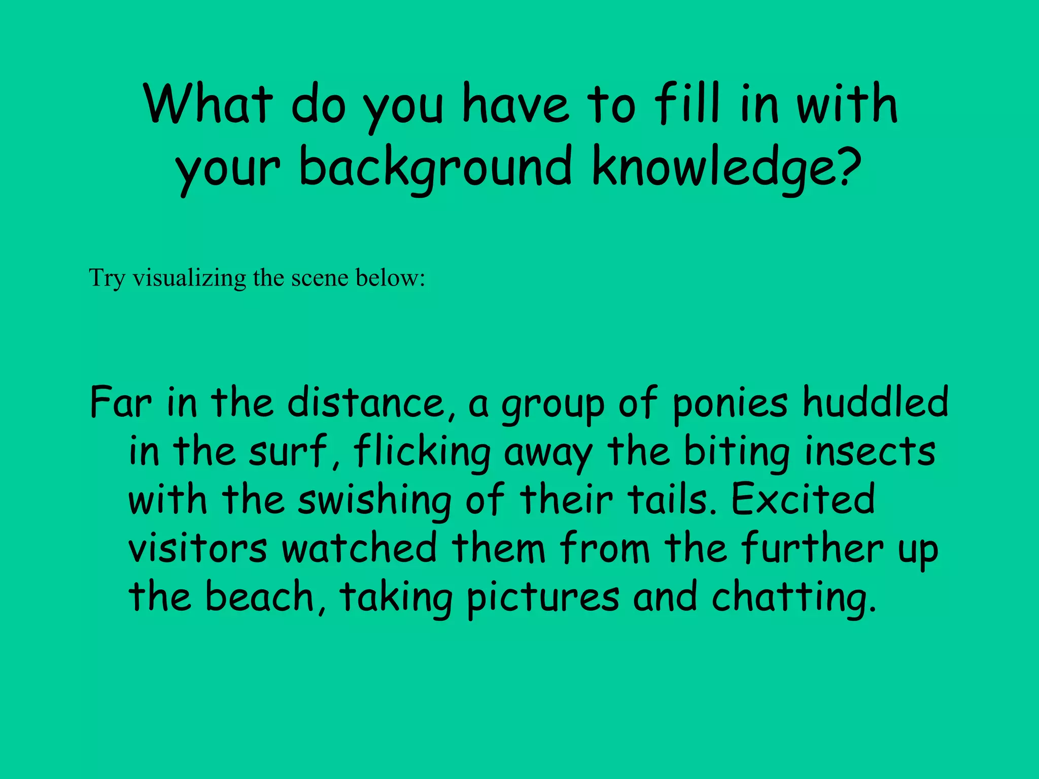 What do you have to fill in with
your background knowledge?
Far in the distance, a group of ponies huddled
in the surf, flicking away the biting insects
with the swishing of their tails. Excited
visitors watched them from the further up
the beach, taking pictures and chatting.
Try visualizing the scene below:
 