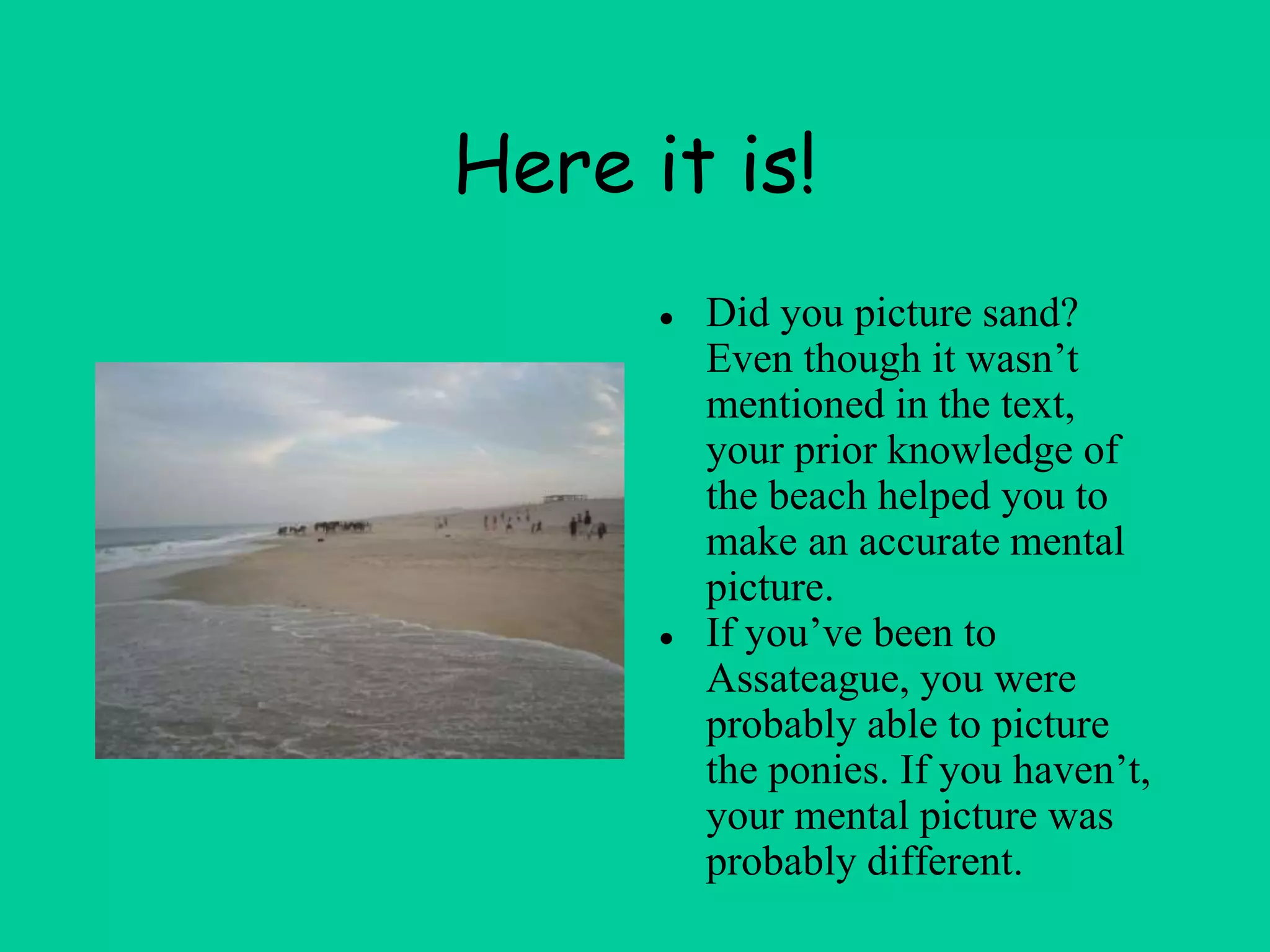 Here it is!
● Did you picture sand?
Even though it wasn’t
mentioned in the text,
your prior knowledge of
the beach helped you to
make an accurate mental
picture.
● If you’ve been to
Assateague, you were
probably able to picture
the ponies. If you haven’t,
your mental picture was
probably different.
 