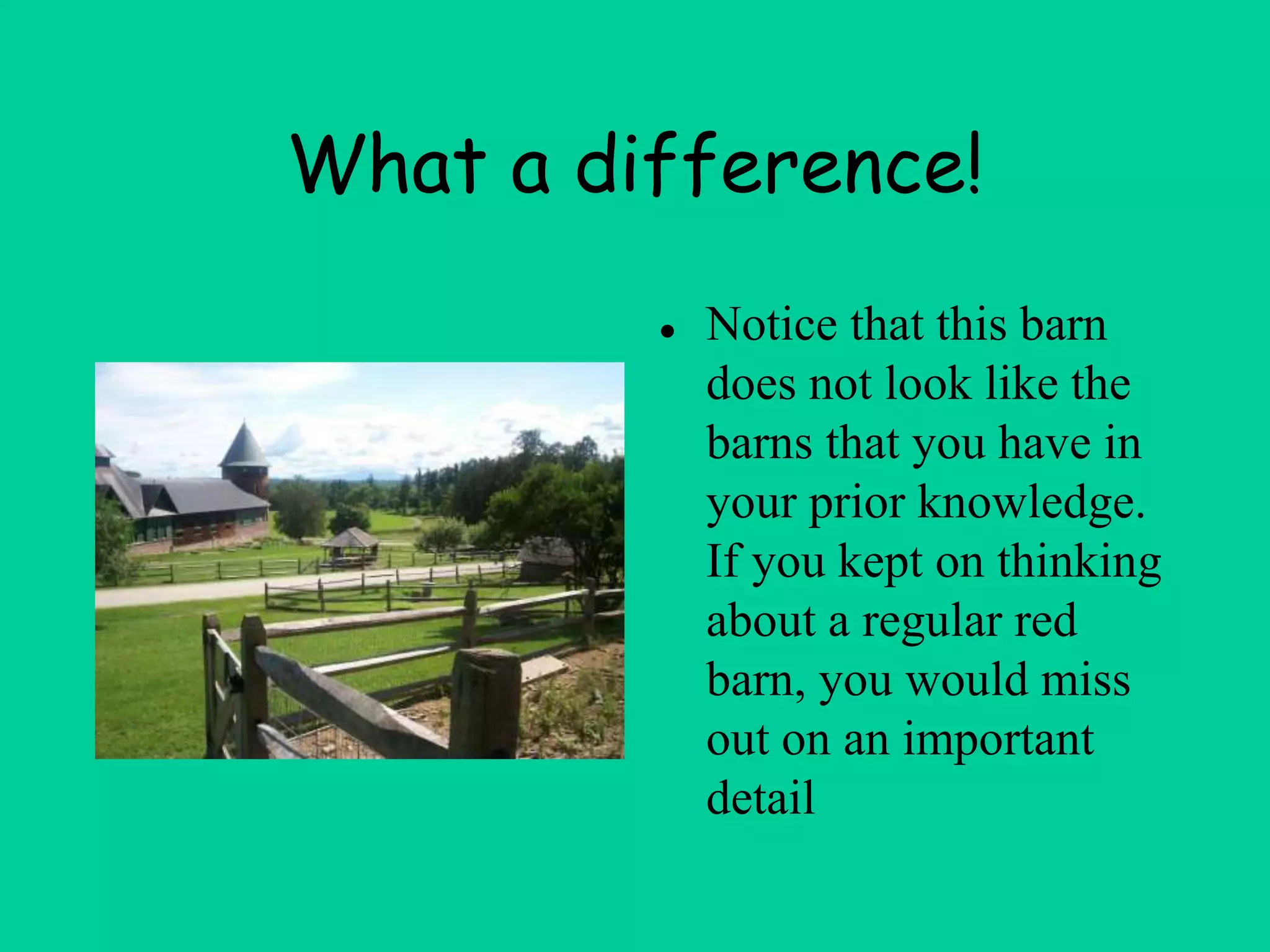 What a difference!
● Notice that this barn
does not look like the
barns that you have in
your prior knowledge.
If you kept on thinking
about a regular red
barn, you would miss
out on an important
detail
 