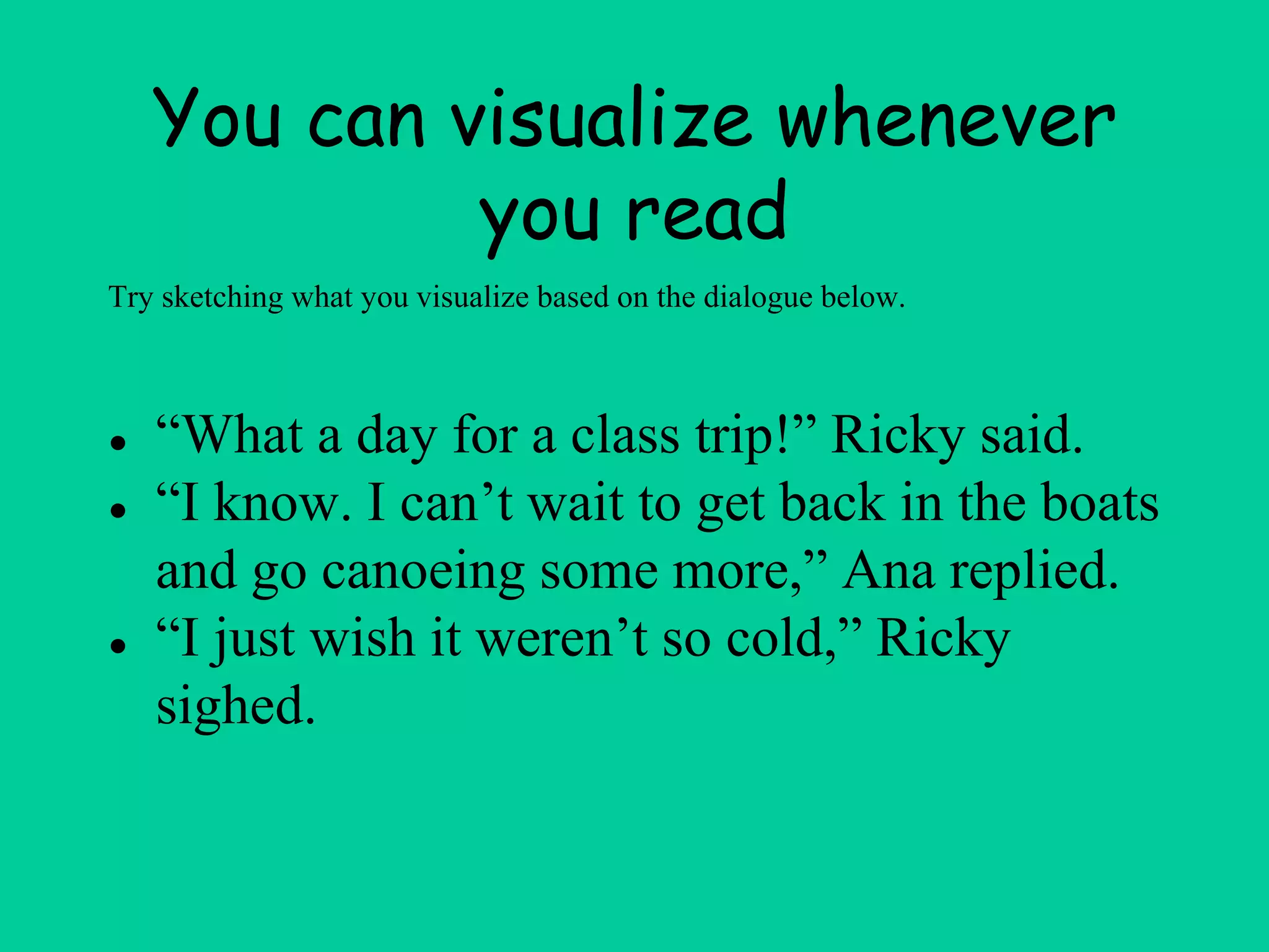 You can visualize whenever
you read
● “What a day for a class trip!” Ricky said.
● “I know. I can’t wait to get back in the boats
and go canoeing some more,” Ana replied.
● “I just wish it weren’t so cold,” Ricky
sighed.
Try sketching what you visualize based on the dialogue below.
 