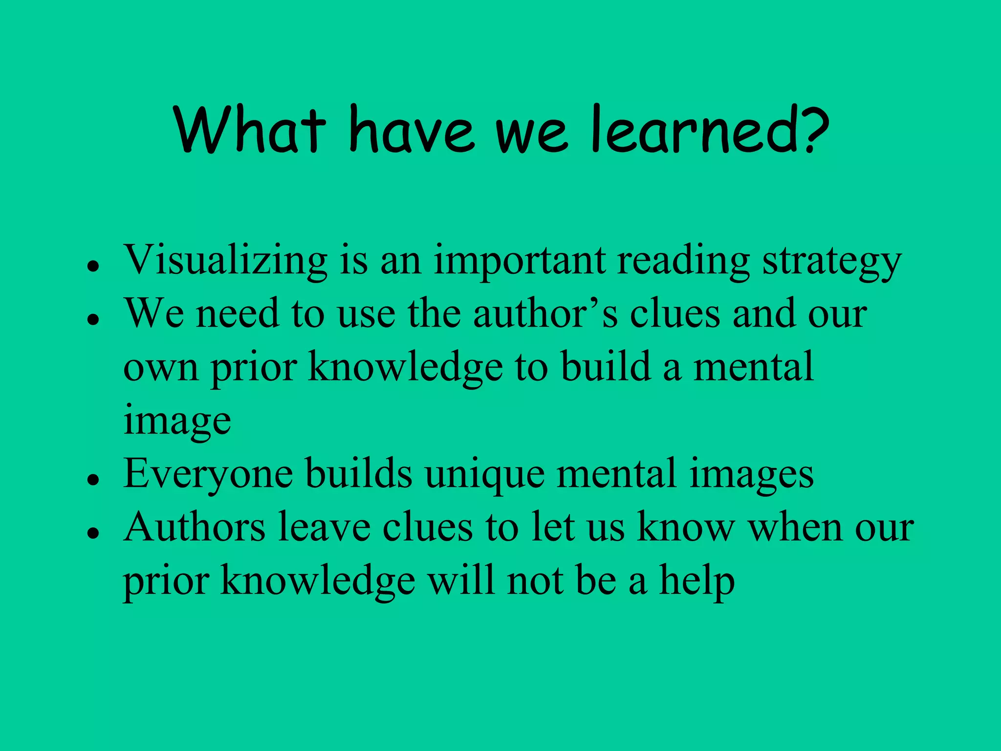 What have we learned?
● Visualizing is an important reading strategy
● We need to use the author’s clues and our
own prior knowledge to build a mental
image
● Everyone builds unique mental images
● Authors leave clues to let us know when our
prior knowledge will not be a help
 