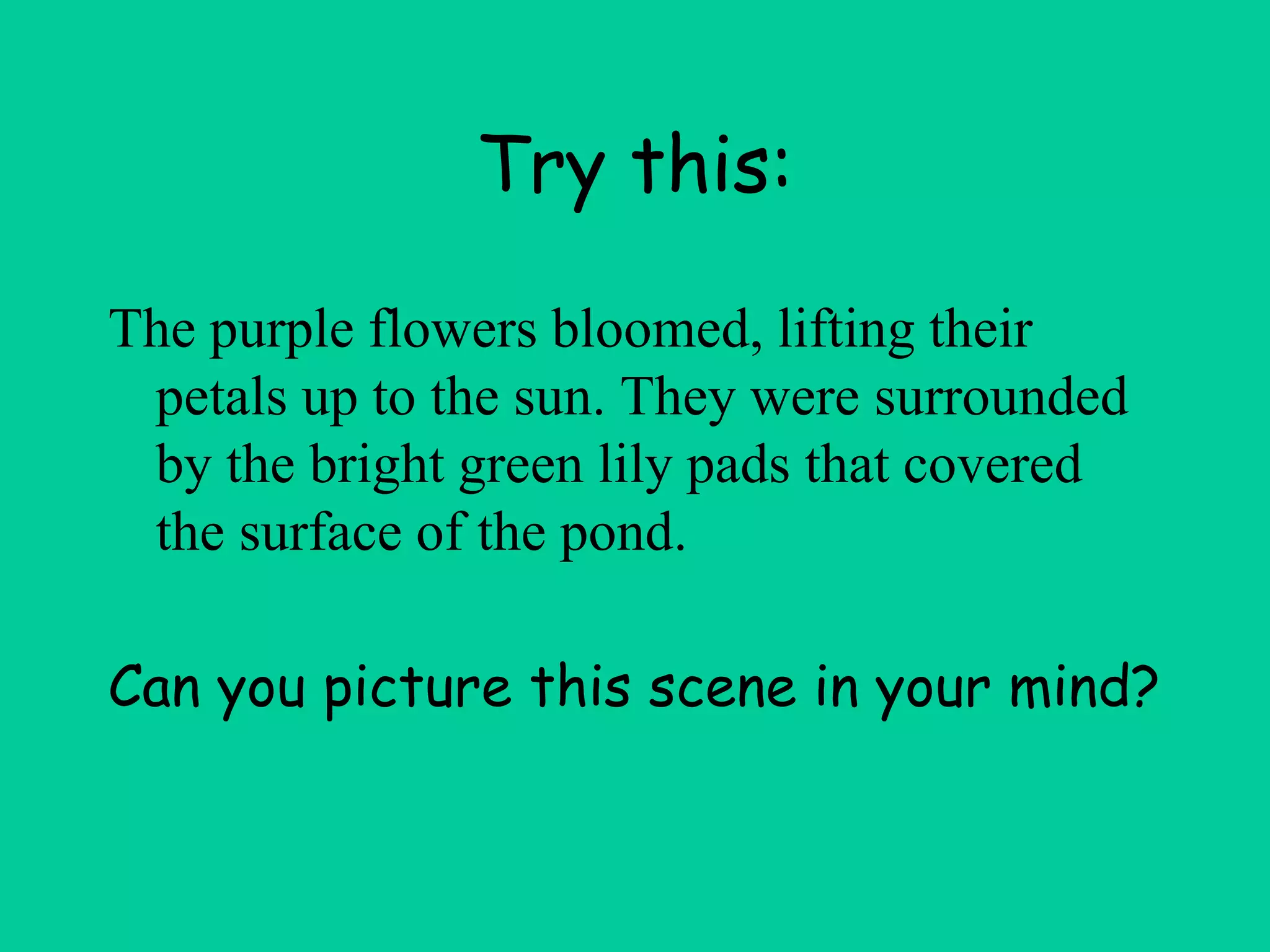 Try this:
The purple flowers bloomed, lifting their
petals up to the sun. They were surrounded
by the bright green lily pads that covered
the surface of the pond.
Can you picture this scene in your mind?
 