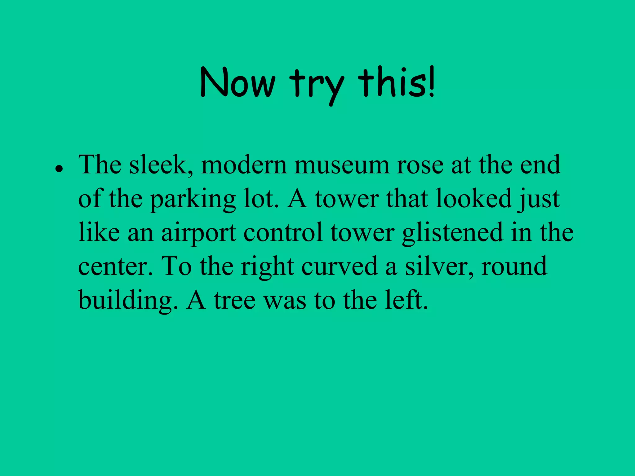 Now try this!
● The sleek, modern museum rose at the end
of the parking lot. A tower that looked just
like an airport control tower glistened in the
center. To the right curved a silver, round
building. A tree was to the left.
 