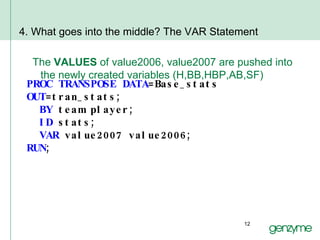 4. What goes into the middle? The VAR Statement The  VALUES  of value2006, value2007 are pushed into the newly created variables (H,BB,HBP,AB,SF) PROC TRANSPOSE DATA =Base_stats  OUT =tran_stats; BY  team player; ID  stats; VAR  value2007 value2006; RUN ; 