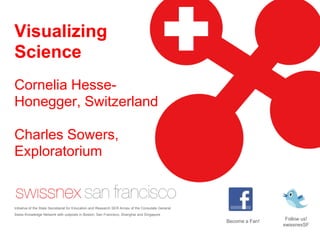 Visualizing Science Cornelia Hesse-Honegger, SwitzerlandCharles Sowers, ExploratoriumTierney Thys, National Geographic Emerging ExplorerErin Biba, WIRED Follow us!  swissnexSF Become a Fan!  Initiative of the State Secretariat for Education and Research SER Annex of the Consulate General. Swiss Knowledge Network with outposts in Boston, San Francisco, Shanghai and Singapore 