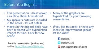 Before You Begin… This presentation is best viewed as a Slide Show. Animations! My speakers notes are included in the notes– lots of details Videos in the original deck have been replaced with hyperlinked images for size.  Click to view online. Many of the graphics are hyperlinked for your browsing convenience. If you like this deck, or have any ideas for improvement, please let me know. DerickC DerickAtMS See this presentation (and others) online: http://docs.com/@derickc derickc@microsoft.com 