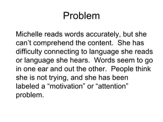 Problem
Michelle reads words accurately, but she
can’t comprehend the content. She has
difficulty connecting to language she reads
or language she hears. Words seem to go
in one ear and out the other. People think
she is not trying, and she has been
labeled a “motivation” or “attention”
problem.
 