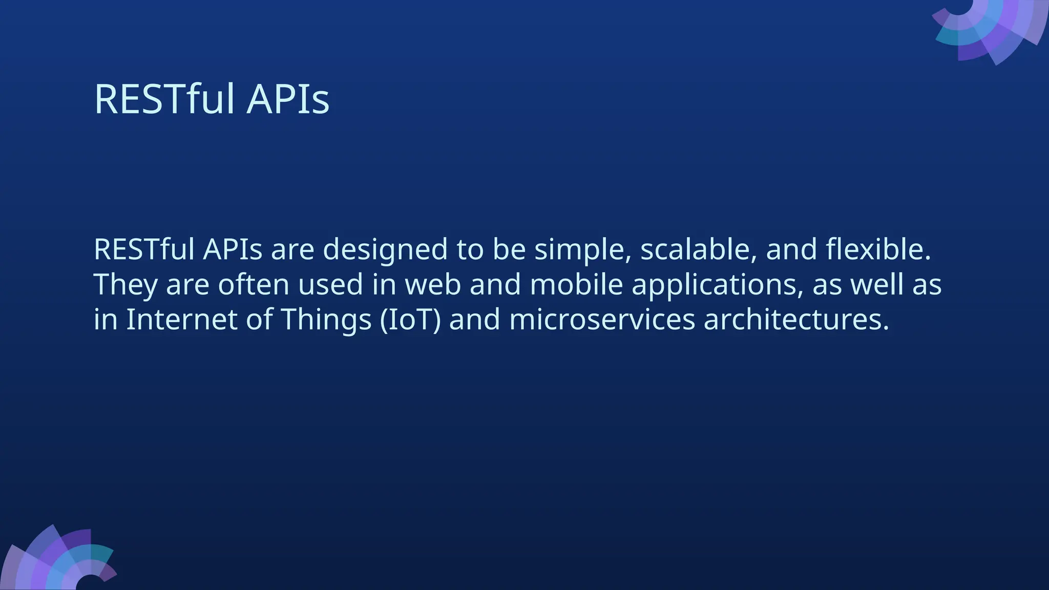 RESTful APIs
RESTful APIs are designed to be simple, scalable, and flexible.
They are often used in web and mobile applications, as well as
in Internet of Things (IoT) and microservices architectures.
 