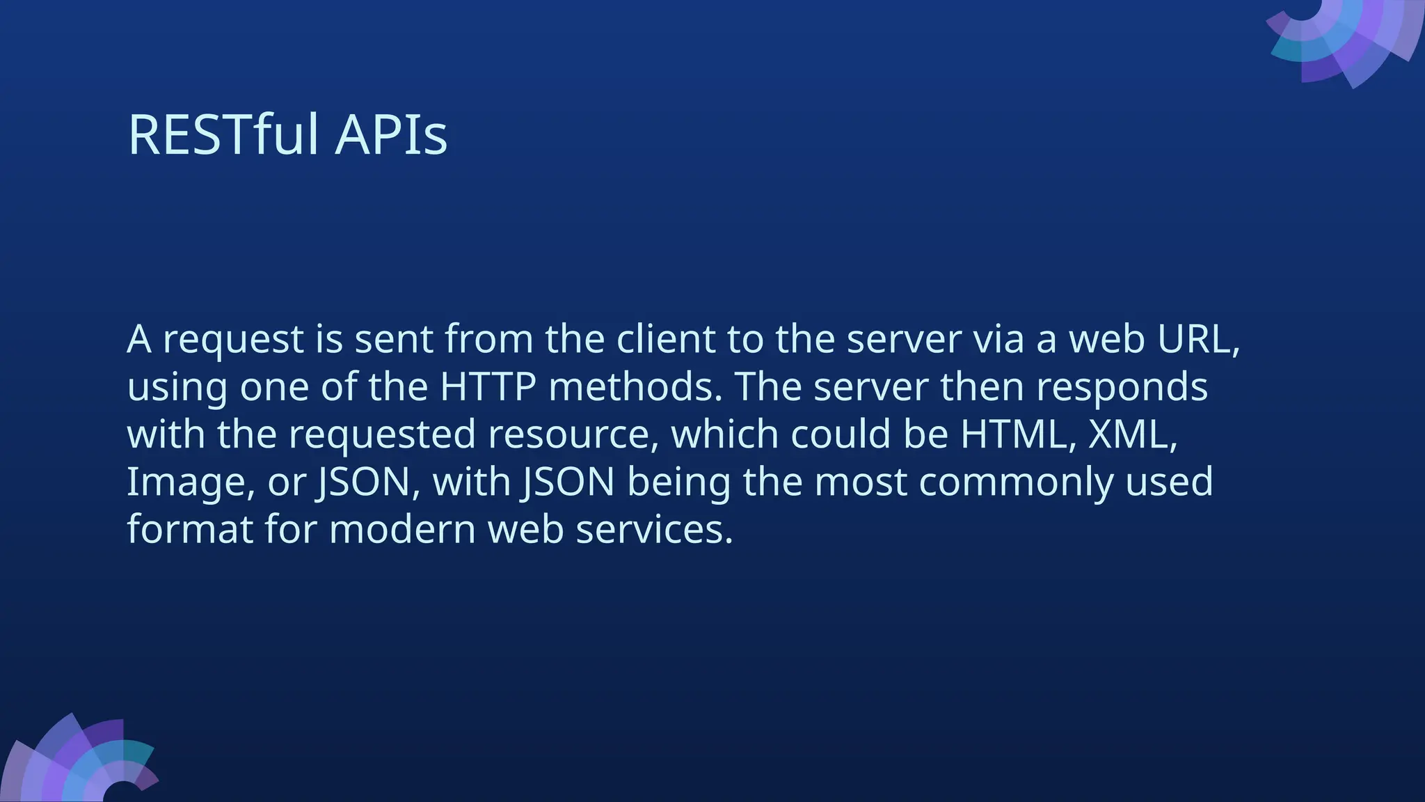 RESTful APIs
A request is sent from the client to the server via a web URL,
using one of the HTTP methods. The server then responds
with the requested resource, which could be HTML, XML,
Image, or JSON, with JSON being the most commonly used
format for modern web services.
 