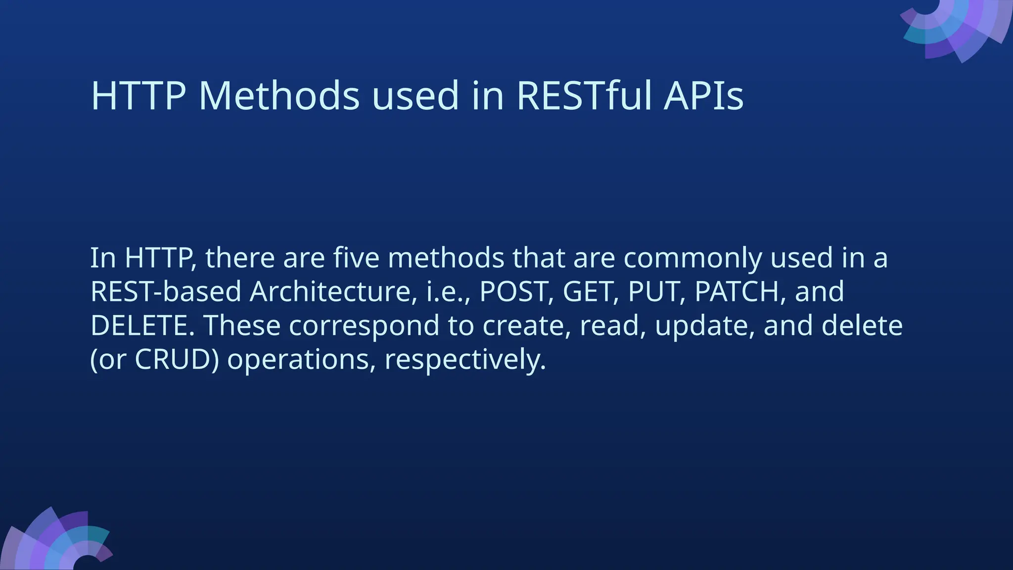 HTTP Methods used in RESTful APIs
In HTTP, there are five methods that are commonly used in a
REST-based Architecture, i.e., POST, GET, PUT, PATCH, and
DELETE. These correspond to create, read, update, and delete
(or CRUD) operations, respectively.
 