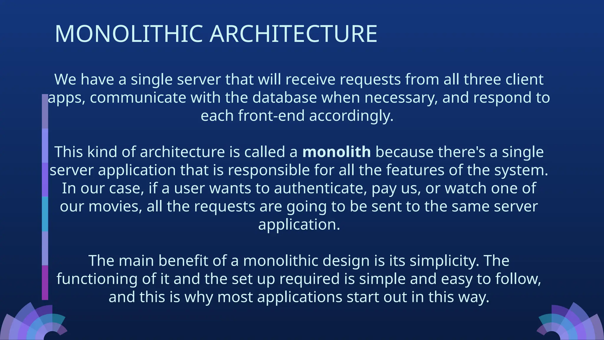 We have a single server that will receive requests from all three client
apps, communicate with the database when necessary, and respond to
each front-end accordingly.
This kind of architecture is called a monolith because there's a single
server application that is responsible for all the features of the system.
In our case, if a user wants to authenticate, pay us, or watch one of
our movies, all the requests are going to be sent to the same server
application.
The main benefit of a monolithic design is its simplicity. The
functioning of it and the set up required is simple and easy to follow,
and this is why most applications start out in this way.
MONOLITHIC ARCHITECTURE
 