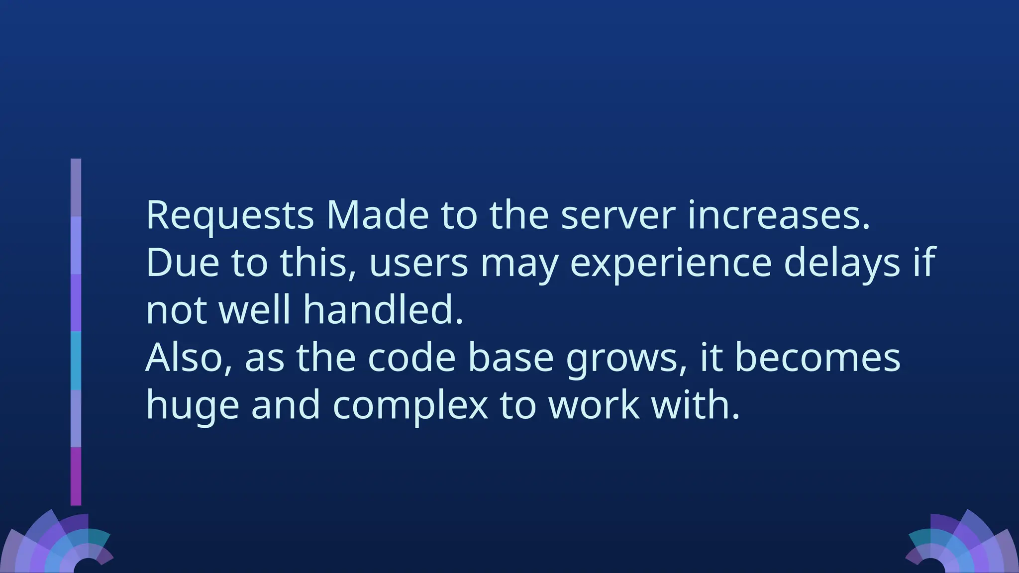 Requests Made to the server increases.
Due to this, users may experience delays if
not well handled.
Also, as the code base grows, it becomes
huge and complex to work with.
 