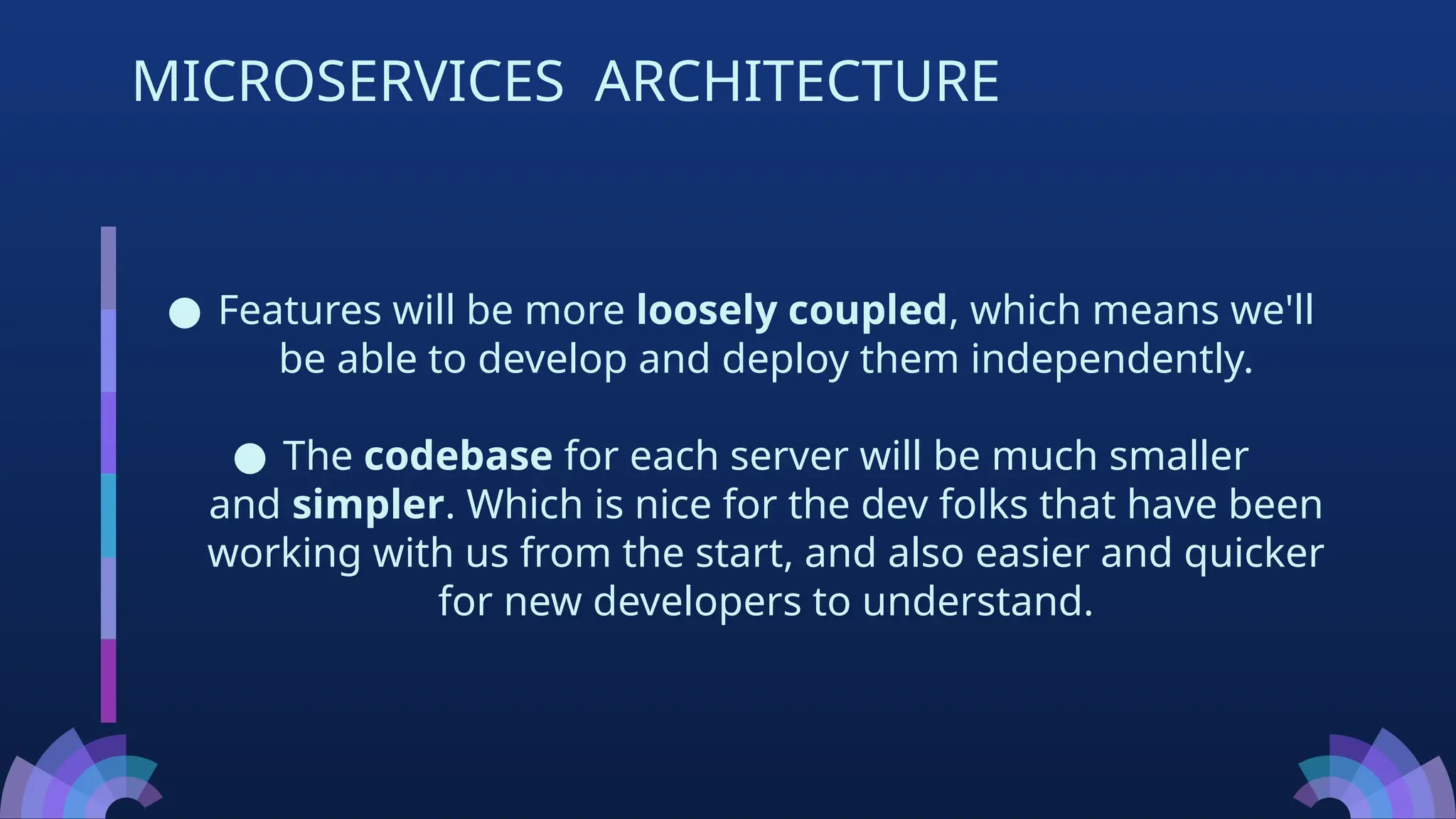● Features will be more loosely coupled, which means we'll
be able to develop and deploy them independently.
● The codebase for each server will be much smaller
and simpler. Which is nice for the dev folks that have been
working with us from the start, and also easier and quicker
for new developers to understand.
MICROSERVICES ARCHITECTURE
 