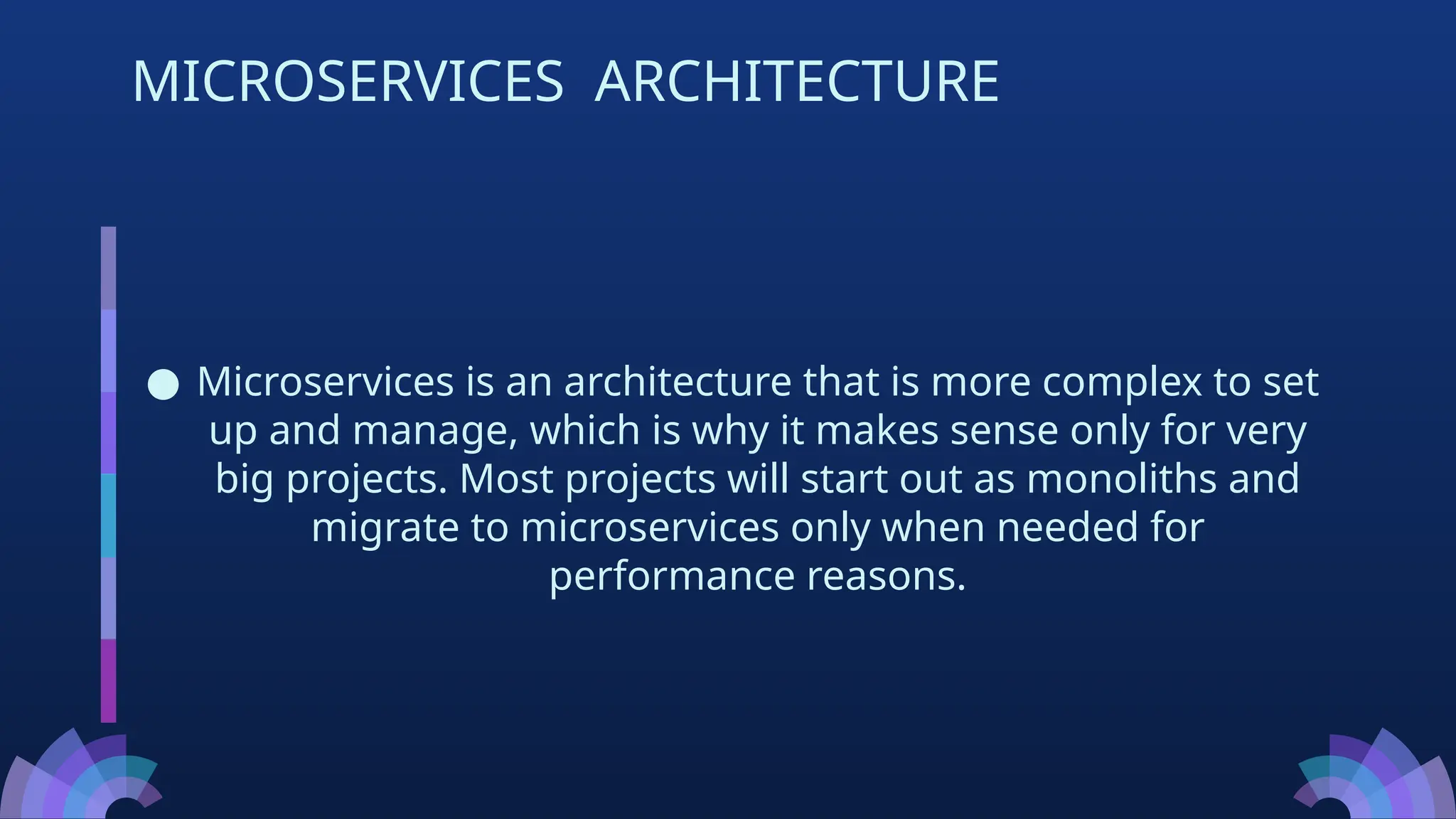 ● Microservices is an architecture that is more complex to set
up and manage, which is why it makes sense only for very
big projects. Most projects will start out as monoliths and
migrate to microservices only when needed for
performance reasons.
MICROSERVICES ARCHITECTURE
 