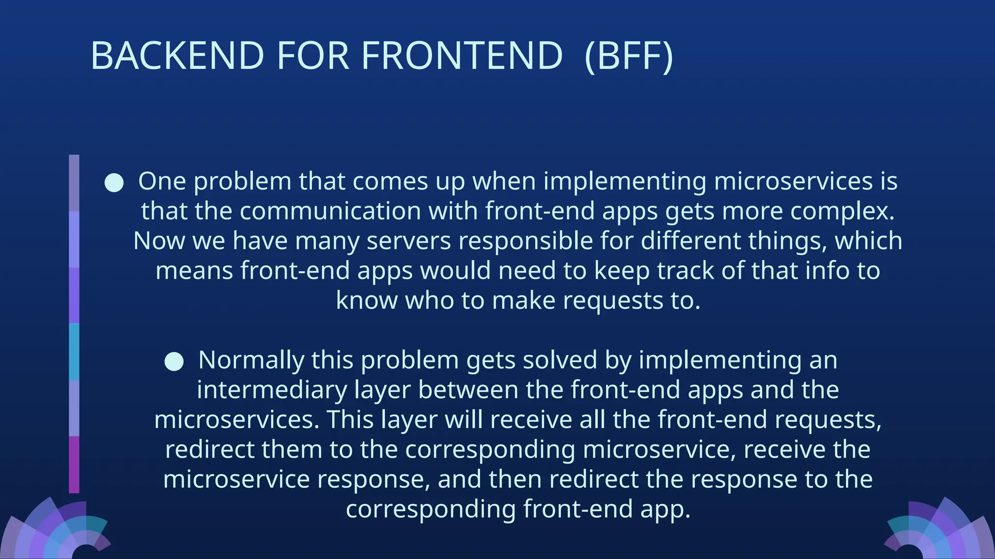 ● One problem that comes up when implementing microservices is
that the communication with front-end apps gets more complex.
Now we have many servers responsible for different things, which
means front-end apps would need to keep track of that info to
know who to make requests to.
● Normally this problem gets solved by implementing an
intermediary layer between the front-end apps and the
microservices. This layer will receive all the front-end requests,
redirect them to the corresponding microservice, receive the
microservice response, and then redirect the response to the
corresponding front-end app.
BACKEND FOR FRONTEND (BFF)
 