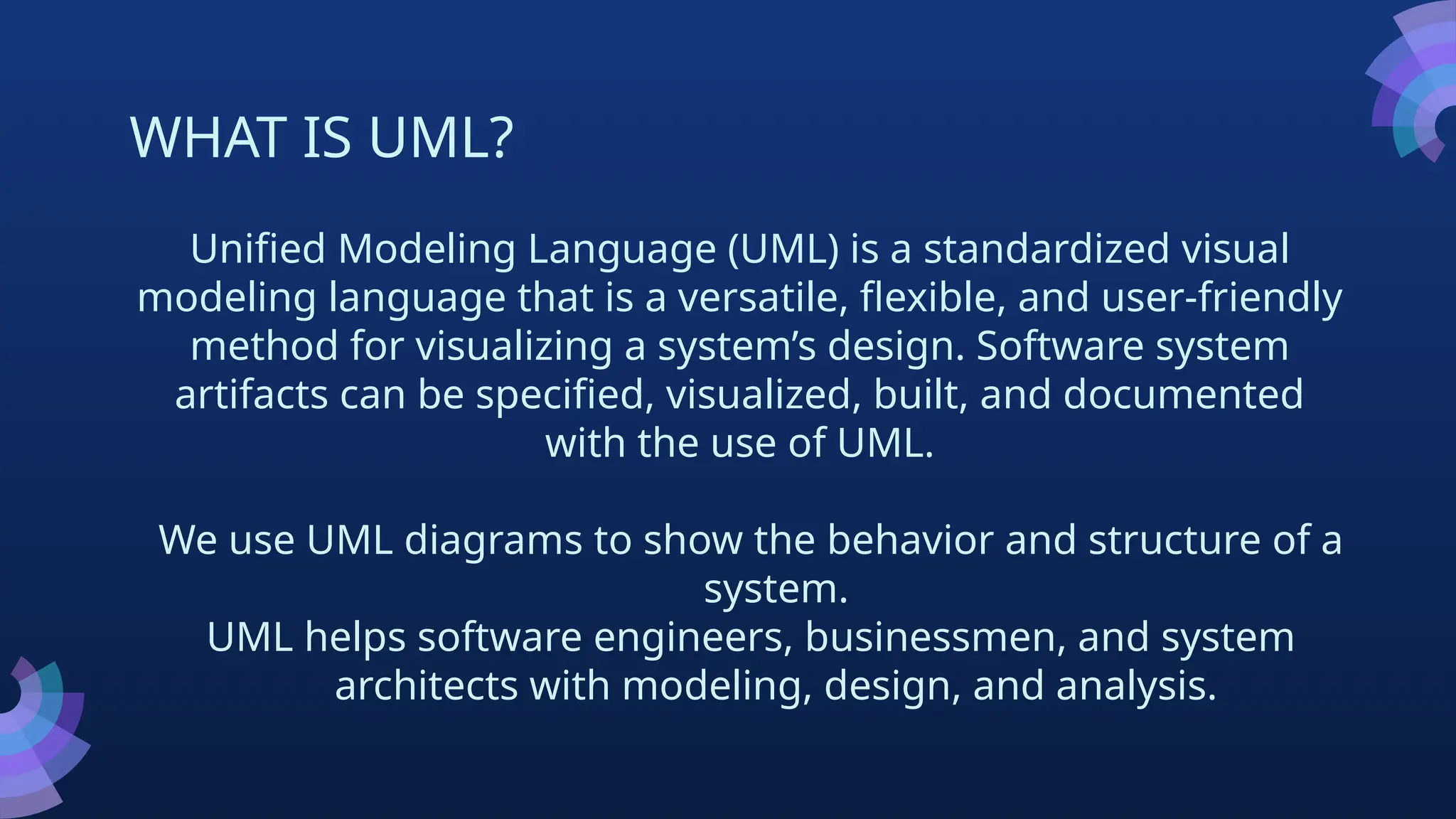 WHAT IS UML?
Unified Modeling Language (UML) is a standardized visual
modeling language that is a versatile, flexible, and user-friendly
method for visualizing a system’s design. Software system
artifacts can be specified, visualized, built, and documented
with the use of UML.
We use UML diagrams to show the behavior and structure of a
system.
UML helps software engineers, businessmen, and system
architects with modeling, design, and analysis.
 