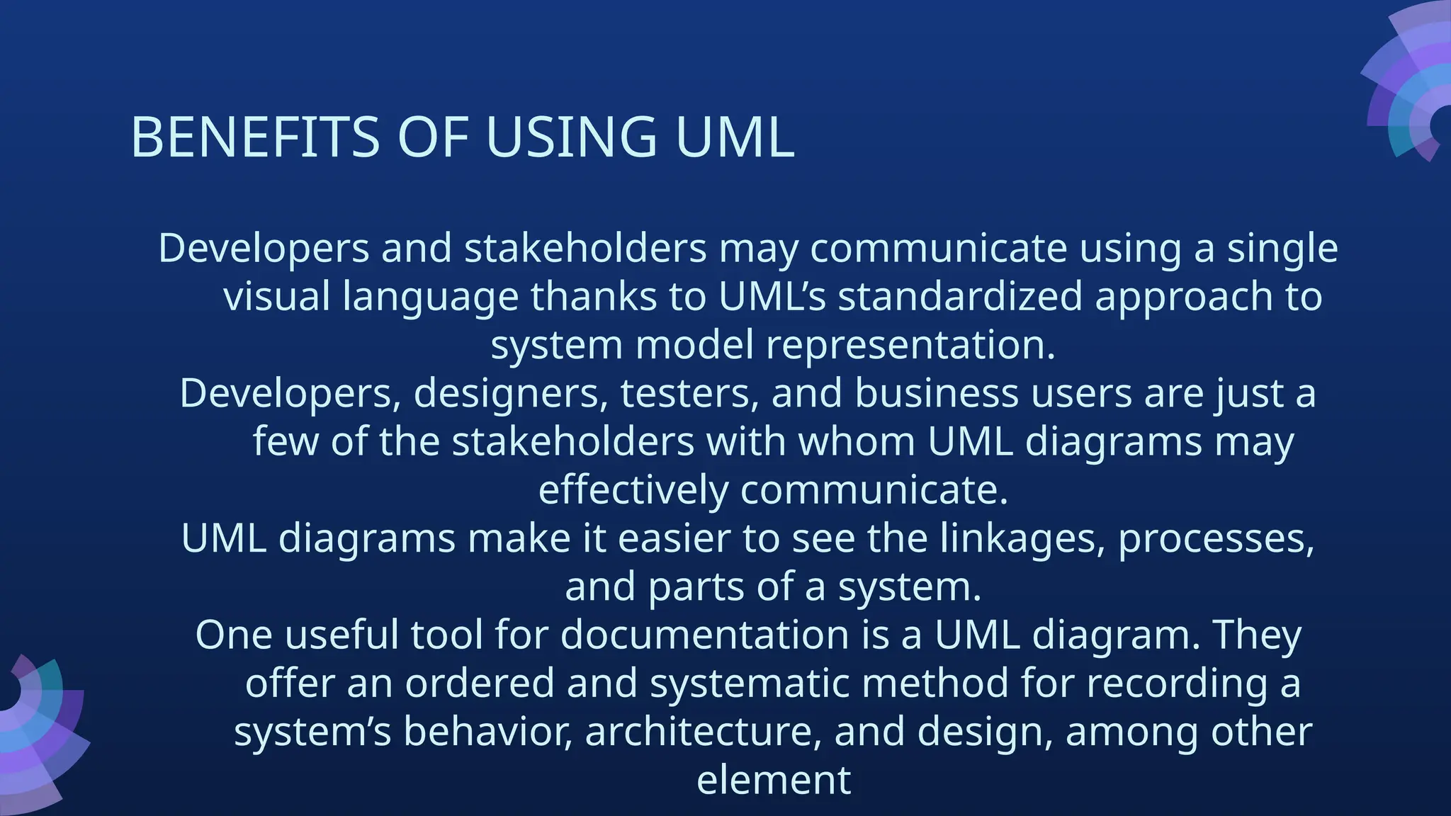 BENEFITS OF USING UML
Developers and stakeholders may communicate using a single
visual language thanks to UML’s standardized approach to
system model representation.
Developers, designers, testers, and business users are just a
few of the stakeholders with whom UML diagrams may
effectively communicate.
UML diagrams make it easier to see the linkages, processes,
and parts of a system.
One useful tool for documentation is a UML diagram. They
offer an ordered and systematic method for recording a
system’s behavior, architecture, and design, among other
element
 