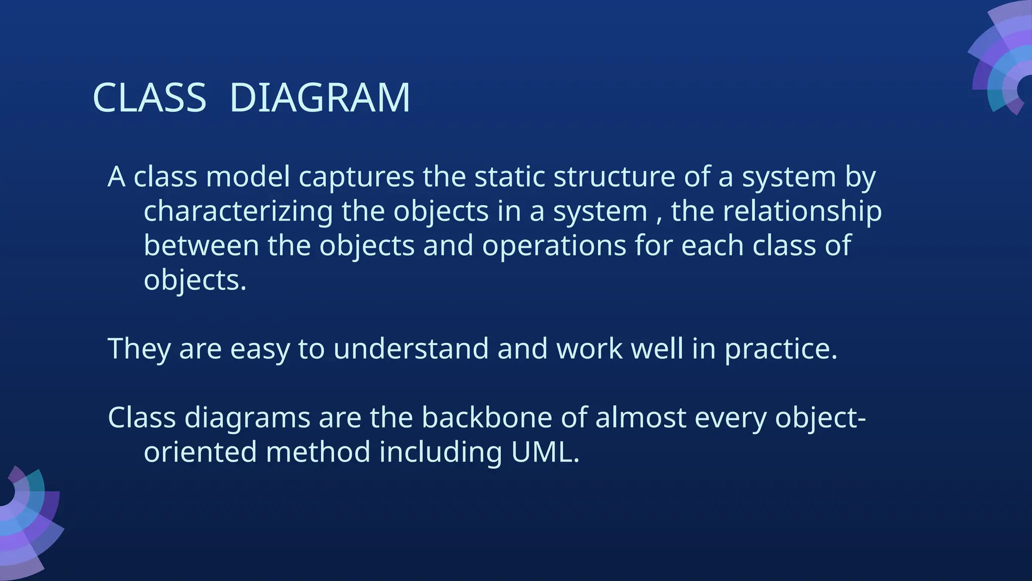 CLASS DIAGRAM
A class model captures the static structure of a system by
characterizing the objects in a system , the relationship
between the objects and operations for each class of
objects.
They are easy to understand and work well in practice.
Class diagrams are the backbone of almost every object-
oriented method including UML.
 