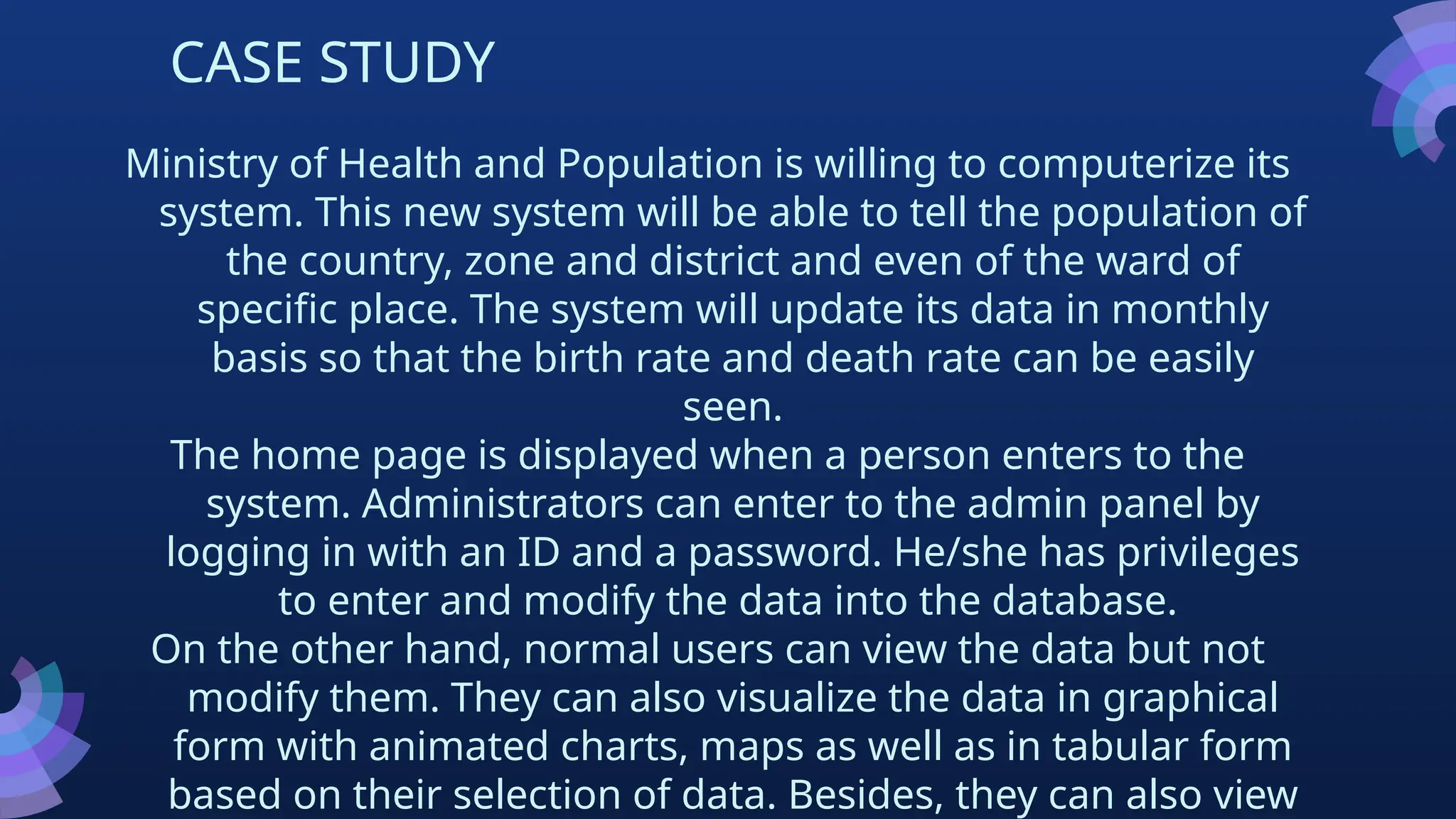 CASE STUDY
Ministry of Health and Population is willing to computerize its
system. This new system will be able to tell the population of
the country, zone and district and even of the ward of
specific place. The system will update its data in monthly
basis so that the birth rate and death rate can be easily
seen.
The home page is displayed when a person enters to the
system. Administrators can enter to the admin panel by
logging in with an ID and a password. He/she has privileges
to enter and modify the data into the database.
On the other hand, normal users can view the data but not
modify them. They can also visualize the data in graphical
form with animated charts, maps as well as in tabular form
based on their selection of data. Besides, they can also view
 