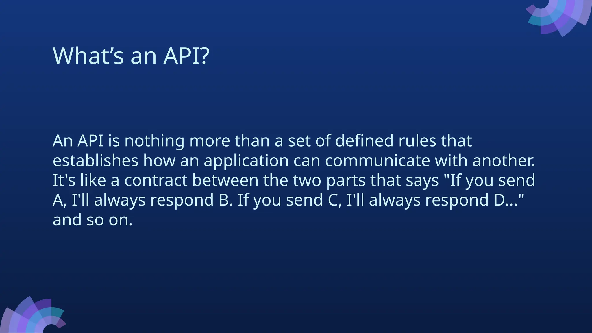 What’s an API?
An API is nothing more than a set of defined rules that
establishes how an application can communicate with another.
It's like a contract between the two parts that says "If you send
A, I'll always respond B. If you send C, I'll always respond D..."
and so on.
 