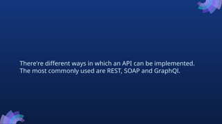 There're different ways in which an API can be implemented.
The most commonly used are REST, SOAP and GraphQl.
 