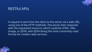 RESTful APIs
A request is sent from the client to the server via a web URL,
using one of the HTTP methods. The server then responds
with the requested resource, which could be HTML, XML,
Image, or JSON, with JSON being the most commonly used
format for modern web services.
 