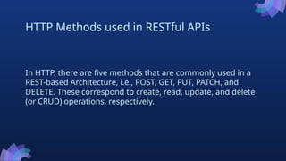 HTTP Methods used in RESTful APIs
In HTTP, there are five methods that are commonly used in a
REST-based Architecture, i.e., POST, GET, PUT, PATCH, and
DELETE. These correspond to create, read, update, and delete
(or CRUD) operations, respectively.
 