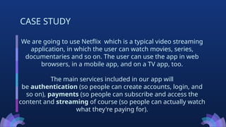 We are going to use Netflix which is a typical video streaming
application, in which the user can watch movies, series,
documentaries and so on. The user can use the app in web
browsers, in a mobile app, and on a TV app, too.
The main services included in our app will
be authentication (so people can create accounts, login, and
so on), payments (so people can subscribe and access the
content and streaming of course (so people can actually watch
what they're paying for).
CASE STUDY
 