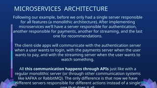 Following our example, before we only had a single server responsible
for all features (a monolithic architecture). After implementing
microservices we'll have a server responsible for authentication,
another responsible for payments, another for streaming, and the last
one for recommendations.
The client-side apps will communicate with the authentication server
when a user wants to login, with the payments server when the user
wants to pay, and with the streaming server when the user wants to
watch something.
All this communication happens through APIs just like with a
regular monolithic server (or through other communication systems
like kAFKA or RabbitMQ). The only difference is that now we have
different servers responsible for different actions instead of a single
MICROSERVICES ARCHITECTURE
 