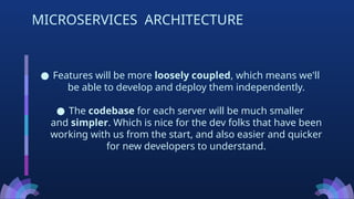● Features will be more loosely coupled, which means we'll
be able to develop and deploy them independently.
● The codebase for each server will be much smaller
and simpler. Which is nice for the dev folks that have been
working with us from the start, and also easier and quicker
for new developers to understand.
MICROSERVICES ARCHITECTURE
 