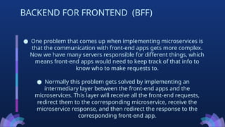 ● One problem that comes up when implementing microservices is
that the communication with front-end apps gets more complex.
Now we have many servers responsible for different things, which
means front-end apps would need to keep track of that info to
know who to make requests to.
● Normally this problem gets solved by implementing an
intermediary layer between the front-end apps and the
microservices. This layer will receive all the front-end requests,
redirect them to the corresponding microservice, receive the
microservice response, and then redirect the response to the
corresponding front-end app.
BACKEND FOR FRONTEND (BFF)
 