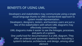 BENEFITS OF USING UML
Developers and stakeholders may communicate using a single
visual language thanks to UML’s standardized approach to
system model representation.
Developers, designers, testers, and business users are just a
few of the stakeholders with whom UML diagrams may
effectively communicate.
UML diagrams make it easier to see the linkages, processes,
and parts of a system.
One useful tool for documentation is a UML diagram. They
offer an ordered and systematic method for recording a
system’s behavior, architecture, and design, among other
element
 