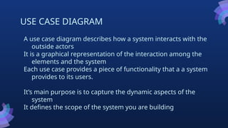 USE CASE DIAGRAM
A use case diagram describes how a system interacts with the
outside actors
It is a graphical representation of the interaction among the
elements and the system
Each use case provides a piece of functionality that a a system
provides to its users.
It’s main purpose is to capture the dynamic aspects of the
system
It defines the scope of the system you are building
 